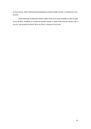 43
serviços sociais, sendo considerada pela população um grande exemplo de amor e caridade para com o
próximo.
Centro Municipal de Educação Infantil Cidália Vilela iniciou suas atividades no mês de junho
do ano de 2011, atendendo as crianças em período integral, e desde então funciona durante todo o
ano civil, com exceção do mês de férias, em Julho, e recesso no fim de ano.
 