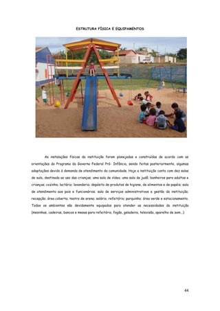 44
ESTRUTURA FÍSICA E EQUIPAMENTOS
As instalações físicas da instituição foram planejadas e construídas de acordo com as
orientações do Programa do Governo Federal Pró- Infância, sendo feitas posteriormente, algumas
adaptações devido à demanda de atendimento da comunidade. Hoje a instituição conta com dez salas
de aula, destinada ao uso das crianças; uma sala de vídeo; uma sala de judô; banheiros para adultos e
crianças; cozinha; lactário; lavanderia; depósito de produtos de higiene, de alimentos e de papéis; sala
de atendimento aos pais e funcionários; sala de serviços administrativos e gestão da instituição;
recepção; área coberta; teatro de arena; solário; refeitório; parquinho; área verde e estacionamento.
Todos os ambientes são devidamente equipados para atender as necessidades da instituição
(mesinhas, cadeiras, bancos e mesas para refeitório, fogão, geladeira, televisão, aparelho de som...)
 