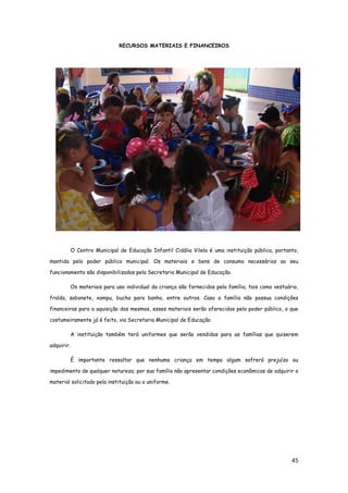 45
RECURSOS MATERIAIS E FINANCEIROS
O Centro Municipal de Educação Infantil Cidália Vilela é uma instituição pública, portanto,
mantida pelo poder público municipal. Os materiais e bens de consumo necessários ao seu
funcionamento são disponibilizados pela Secretaria Municipal de Educação.
Os materiais para uso individual da criança são fornecidos pela família, tais como vestuário,
fralda, sabonete, xampu, bucha para banho, entre outros. Caso a família não possua condições
financeiras para a aquisição dos mesmos, esses materiais serão oferecidos pelo poder público, o que
costumeiramente já é feito, via Secretaria Municipal de Educação.
A instituição também terá uniformes que serão vendidos para as famílias que quiserem
adquirir.
É importante ressaltar que nenhuma criança em tempo algum sofrerá prejuízo ou
impedimento de qualquer natureza; por sua família não apresentar condições econômicas de adquirir o
material solicitado pela instituição ou o uniforme.
 