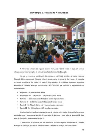 46
ORGANIZAÇÃO E ATENDIMENTO À COMUNIDADE
A instituição funciona de segunda à sexta-feira, das 7 às 17 horas, ou seja, em período
integral, conforme orientações do calendário da Rede Municipal de Educação.
No que se refere ao atendimento às crianças, a instituição atende a primeira etapa da
Educação Básica, denominada Educação Infantil, sendo creche (crianças de 0 a 3 anos e 11 meses) e
pré-escola (crianças de 4 a 5 anos e 11 meses). O agrupamento de crianças é organizado seguindo a
Resolução do Conselho Municipal de Educação CME n°31/2010, que distribui os agrupamentos da
seguinte forma:
 Berçário I - De zero até onze meses
 Berçário II - De 1 (um) ano até 1 (um) ano e 11 (onze) meses
 Maternal I - De 2 (dois) anos até 2 (dois) anos e 11 (onze) meses
 Maternal II – De 3 (três) anos até 3 (anos) e 11 (onze) meses
 Jardim I – De 4 (quatro) anos até 4 (quatro) anos e onze meses
 Jardim II – De 5 (cinco) anos até 5 (anos) e onze meses
Atualmente a instituição atende dez turmas de crianças, distribuídas da seguinte forma: uma
sala de Berçário I, uma sala de Berçário II, duas salas de Maternal I, duas salas de Maternal II, duas
salas de Jardim I e duas salas de Jardim II.
O quantitativo de crianças por sala também é definido segundo orientações do Conselho
Municipal de Educação, que define o número mínimo e máximo de crianças por turma, sendo:
 