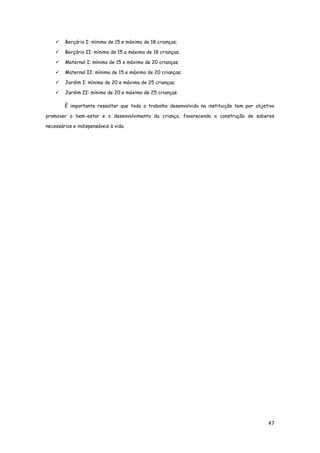 47
 Berçário I: mínimo de 15 e máximo de 18 crianças;
 Berçário II: mínimo de 15 e máximo de 18 crianças;
 Maternal I: mínimo de 15 e máximo de 20 crianças;
 Maternal II: mínimo de 15 e máximo de 20 crianças;
 Jardim I: mínimo de 20 e máximo de 25 crianças;
 Jardim II: mínimo de 20 e máximo de 25 crianças.
É importante ressaltar que todo o trabalho desenvolvido na instituição tem por objetivo
promover o bem-estar e o desenvolvimento da criança, favorecendo a construção de saberes
necessários e indispensáveis à vida.
 