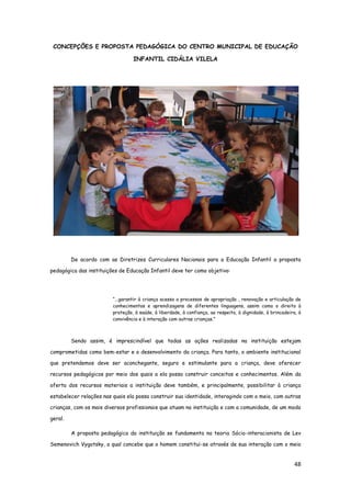 48
CONCEPÇÕES E PROPOSTA PEDAGÓGICA DO CENTRO MUNICIPAL DE EDUCAÇÃO
INFANTIL CIDÁLIA VILELA
De acordo com as Diretrizes Curriculares Nacionais para a Educação Infantil a proposta
pedagógica das instituições de Educação Infantil deve ter como objetivo:
“...garantir à criança acesso a processos de apropriação , renovação e articulação de
conhecimentos e aprendizagens de diferentes linguagens, assim como o direito à
proteção, à saúde, à liberdade, à confiança, ao respeito, à dignidade, à brincadeira, à
convivência e à interação com outras crianças.”
Sendo assim, é imprescindível que todas as ações realizadas na instituição estejam
comprometidas como bem-estar e o desenvolvimento da criança. Para tanto, o ambiente institucional
que pretendemos deve ser aconchegante, seguro e estimulante para a criança, deve oferecer
recursos pedagógicos por meio dos quais a ela possa construir conceitos e conhecimentos. Além da
oferta dos recursos materiais a instituição deve também, e principalmente, possibilitar à criança
estabelecer relações nas quais ela possa construir sua identidade, interagindo com o meio, com outras
crianças, com os mais diversos profissionais que atuam na instituição e com a comunidade, de um modo
geral.
A proposta pedagógica da instituição se fundamenta na teoria Sócio-interacionista de Lev
Semenovich Vygotsky, a qual concebe que o homem constitui-se através de sua interação com o meio
 