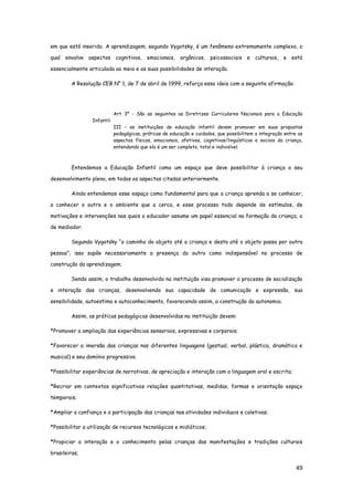 49
em que está inserido. A aprendizagem, segundo Vygotsky, é um fenômeno extremamente complexo, o
qual envolve aspectos cognitivos, emocionais, orgânicos, psicossociais e culturais, e está
essencialmente articulada ao meio e as suas possibilidades de interação.
A Resolução CEB N° 1, de 7 de abril de 1999, reforça essa ideia com a seguinte afirmação:
Art 3º - São as seguintes as Diretrizes Curriculares Nacionais para a Educação
Infantil:
III – as instituições de educação infantil devem promover em suas propostas
pedagógicas, práticas de educação e cuidados, que possibilitem a integração entre os
aspectos físicos, emocionais, afetivos, cognitivos/linguísticos e sociais da criança,
entendendo que ela é um ser completo, total e indivisível.
Entendemos a Educação Infantil como um espaço que deve possibilitar à criança o seu
desenvolvimento pleno, em todos os aspectos citados anteriormente.
Ainda entendemos esse espaço como fundamental para que a criança aprenda a se conhecer,
a conhecer o outro e o ambiente que a cerca, e esse processo todo depende de estímulos, de
motivações e intervenções nas quais o educador assume um papel essencial na formação da criança, o
de mediador.
Segundo Vygotsky “o caminho do objeto até a criança e desta até o objeto passa por outra
pessoa”, isso supõe necessariamente a presença do outro como indispensável no processo de
construção da aprendizagem.
Sendo assim, o trabalho desenvolvido na instituição visa promover o processo de socialização
e interação das crianças, desenvolvendo sua capacidade de comunicação e expressão, sua
sensibilidade, autoestima e autoconhecimento, favorecendo assim, a construção da autonomia.
Assim, as práticas pedagógicas desenvolvidas na instituição devem:
*Promover a ampliação das experiências sensoriais, expressivas e corporais;
*Favorecer a imersão das crianças nas diferentes linguagens (gestual, verbal, plástica, dramática e
musical) e seu domínio progressivo.
*Possibilitar experiências de narrativas, de apreciação e interação com a linguagem oral e escrita;
*Recriar em contextos significativos relações quantitativas, medidas, formas e orientação espaço
temporais;
*Ampliar a confiança e a participação das crianças nas atividades individuais e coletivas;
*Possibilitar a utilização de recursos tecnológicos e midiáticos;
*Propiciar a interação e o conhecimento pelas crianças das manifestações e tradições culturais
brasileiras;
 