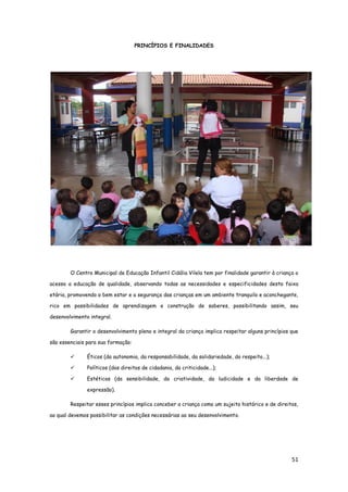 51
PRINCÍPIOS E FINALIDADES
O Centro Municipal de Educação Infantil Cidália Vilela tem por finalidade garantir à criança o
acesso a educação de qualidade, observando todas as necessidades e especificidades desta faixa
etária, promovendo o bem estar e a segurança das crianças em um ambiente tranquilo e aconchegante,
rico em possibilidades de aprendizagem e construção de saberes, possibilitando assim, seu
desenvolvimento integral.
Garantir o desenvolvimento pleno e integral da criança implica respeitar alguns princípios que
são essenciais para sua formação:
 Éticos (da autonomia, da responsabilidade, da solidariedade, do respeito...);
 Políticos (dos direitos de cidadania, da criticidade...);
 Estéticos (da sensibilidade, da criatividade, da ludicidade e da liberdade de
expressão).
Respeitar esses princípios implica conceber a criança como um sujeito histórico e de direitos,
ao qual devemos possibilitar as condições necessárias ao seu desenvolvimento.
 