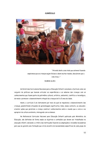 52
CURRÍCULO
“Através desta coisa toda que estamos fazendo
esperamos que as crianças sejam felizes e deem muitas risadas, descubram que a
vida é boa...”
RUBEM ALVES
As Diretrizes Curriculares Nacionais para a Educação Infantil concebem o Currículo como um
conjunto de práticas que buscam articular as experiências e os saberes das crianças com os
conhecimentos que fazem parte do patrimônio cultural, artístico, ambiental, científico e tecnológico,
de modo a promover o desenvolvimento integral de crianças de 0 a 5 anos de idade.
Assim, o currículo é um instrumento por meio do qual se impulsiona o desenvolvimento das
crianças, possibilitando situações de aprendizagem significativa. Cabe, nesse contexto, ao educador,
orientar ações que permitam a criança construir conhecimentos sobre o mundo que a cerca e se
apropriar da cultura existente, interagindo com os demais.
No Referencial Curricular Nacional para Educação Infantil publicado pelo Ministério da
Educação, são definidos de forma ampla os objetivos e conteúdos que devem ser trabalhados na
educação infantil, deixando a critério das instituições fazerem as adaptações e inclusões necessárias
para que se garanta uma formação que vá de encontro às necessidades específicas de cada grupo de
 