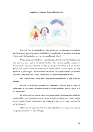 55
CURRÍCULO PLENO DA EDUCAÇÃO INFANTIL
O Currículo Pleno da Educação Infantil elaborado pela Secretaria Municipal de Educação de
Jataí visa sugerir aos profissionais da Educação Infantil possibilidades de abordagens ao longo da
trajetória de trabalho pedagógico junto às crianças da Educação Infantil.
Tratam-se de sugestões de temas e possibilidades que deverão ser contemplados de acordo
com cada turma com a qual os professores trabalham. Nem todas as sugestões precisam ser
necessariamente seguidas ou abordadas na ordem que se apresentam. Trata-se de um Currículo
flexível, onde os profissionais tem a liberdade de alternar, alterar e abordar aqueles que mais
favoreçam as aprendizagens e desenvolvimento das crianças, com o aprofundamento que acharmos
condizente e ainda, na sequência em que considerarmos mais apropriada ao trabalho docente.
Este Currículo Pleno é a base para o planejamento dos professores ao longo do ano de
trabalho.
Portanto, os professores organizam um planejamento bimestral onde os eixos de
conhecimento do Currículo são contemplados ao longo do trabalho pedagógico, junto às crianças de 0
a 5 anos de idade.
Durante o ano letivo, seguindo o planejamento os eixos são trabalhados na formulação de
conceitos. Não é uma lista exaustiva nem restritiva e, portanto, outros assuntos e temas, à medida
que a interação, interesse e conhecimento das crianças progridem, outros temas e assuntos vão
certamente surgir.
Optamos por não copiar o Currículo Pleno da Educação Infantil, aqui porque ele se encontra
a disposição na secretaria de nossa instituição.
 