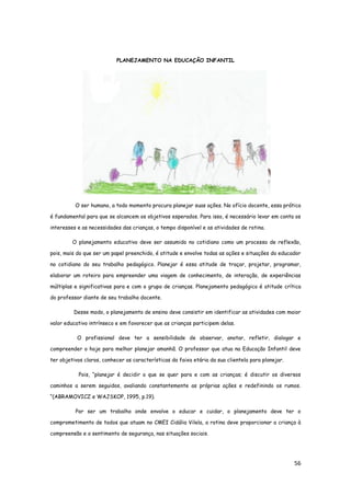 56
PLANEJAMENTO NA EDUCAÇÃO INFANTIL
O ser humano, a todo momento procura planejar suas ações. No ofício docente, essa prática
é fundamental para que se alcancem os objetivos esperados. Para isso, é necessário levar em conta os
interesses e as necessidades das crianças, o tempo disponível e as atividades de rotina.
O planejamento educativo deve ser assumido no cotidiano como um processo de reflexão,
pois, mais do que ser um papel preenchido, é atitude e envolve todas as ações e situações do educador
no cotidiano do seu trabalho pedagógico. Planejar é essa atitude de traçar, projetar, programar,
elaborar um roteiro para empreender uma viagem de conhecimento, de interação, de experiências
múltiplas e significativas para e com o grupo de crianças. Planejamento pedagógico é atitude crítica
do professor diante de seu trabalho docente.
Desse modo, o planejamento de ensino deve consistir em identificar as atividades com maior
valor educativo intrínseco e em favorecer que as crianças participem delas.
O profissional deve ter a sensibilidade de observar, anotar, refletir, dialogar e
compreender o hoje para melhor planejar amanhã. O professor que atua na Educação Infantil deve
ter objetivos claros, conhecer as características da faixa etária da sua clientela para planejar.
Pois, “planejar é decidir o que se quer para e com as crianças; é discutir os diversos
caminhos a serem seguidos, avaliando constantemente as próprias ações e redefinindo os rumos.
“(ABRAMOVICZ e WAJSKOP, 1995, p.19).
Por ser um trabalho onde envolve o educar e cuidar, o planejamento deve ter o
comprometimento de todos que atuam no CMEI Cidália Vilela, a rotina deve proporcionar a criança à
compreensão e o sentimento de segurança, nas situações sociais.
 