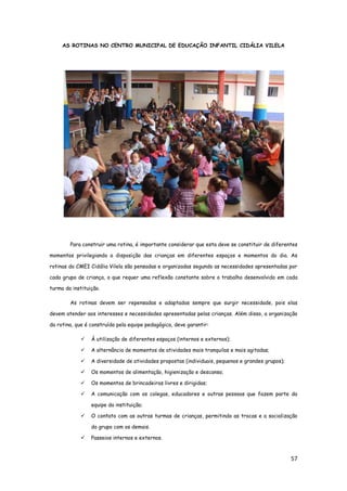 57
AS ROTINAS NO CENTRO MUNICIPAL DE EDUCAÇÃO INFANTIL CIDÁLIA VILELA
Para construir uma rotina, é importante considerar que esta deve se constituir de diferentes
momentos privilegiando a disposição das crianças em diferentes espaços e momentos do dia. As
rotinas do CMEI Cidália Vilela são pensadas e organizadas segundo as necessidades apresentadas por
cada grupo de criança, o que requer uma reflexão constante sobre o trabalho desenvolvido em cada
turma da instituição.
As rotinas devem ser repensadas e adaptadas sempre que surgir necessidade, pois elas
devem atender aos interesses e necessidades apresentadas pelas crianças. Além disso, a organização
da rotina, que é construída pela equipe pedagógica, deve garantir:
 À utilização de diferentes espaços (internos e externos);
 A alternância de momentos de atividades mais tranquilas e mais agitadas;
 A diversidade de atividades propostas (individuais, pequenos e grandes grupos);
 Os momentos de alimentação, higienização e descanso;
 Os momentos de brincadeiras livres e dirigidas;
 A comunicação com os colegas, educadores e outras pessoas que fazem parte da
equipe da instituição;
 O contato com as outras turmas de crianças, permitindo as trocas e a socialização
do grupo com os demais.
 Passeios internos e externos.
 