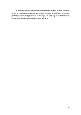 58
É importante considerar que cada grupo apresenta necessidades que são muito específicas,
por isso, a rotina de cada turma é construída pensando em atender as necessidades apresentadas
pela turma, o que requer um período inicial de observação, para que se faça um levantamento e uma
previsão do que se pode organizar para aquele grupo de crianças.
 