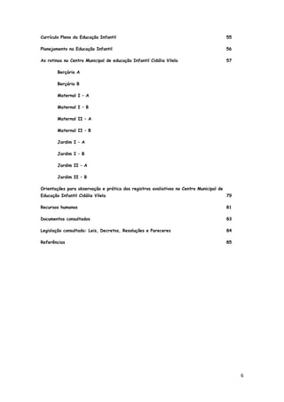 6
Currículo Pleno da Educação Infantil 55
Planejamento na Educação Infantil 56
As rotinas no Centro Municipal de educação Infantil Cidália Vilela 57
Berçário A
Berçário B
Maternal I – A
Maternal I – B
Maternal II – A
Maternal II – B
Jardim I – A
Jardim I – B
Jardim II – A
Jardim II – B
Orientações para observação e prática dos registros avaliativos no Centro Municipal de
Educação Infantil Cidália Vilela 79
Recursos humanos 81
Documentos consultados 83
Legislação consultada: Leis, Decretos, Resoluções e Pareceres 84
Referências 85
 