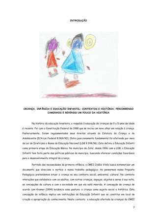 7
INTRODUÇÃO
CRIANÇA, INFÂNCIA E EDUCAÇÃO INFANTIL: CONTEXTOS E HISTÓRIA; PERCORRENDO
CAMINHOS E REVENDO UM POUCO DA HISTÓRIA
Na história da educação brasileira, o respaldo à educação de crianças de 0 a 5 anos de idade
é recente. Foi com a Constituição Federal de 1988 que se iniciou um novo olhar em relação à criança.
Posteriormente, foram regulamentados seus direitos através do Estatuto da Criança e do
Adolescente (ECA-Lei Federal 8.969/90). Outro posicionamento fundamental foi efetivado por meio
da Lei de Diretrizes e Bases da Educação Nacional (LDB 9.394/96). Esta definiu a Educação Infantil
como primeira etapa da Educação Básica. No município de Jataí, desde 1996 com a LDB, a Educação
Infantil tem feito parte das políticas públicas do município, buscando oferecer condições favoráveis
para o desenvolvimento integral da criança.
Partindo das necessidades da primeira infância, o CMEI Cidália Vilela busca sistematizar um
documento que direcione e norteie o nosso trabalho pedagógico. Ao pensarmos nossa Proposta
Pedagógica pretendemos situar a criança no seu contexto social, ambiental, cultural. No contexto
interações que estabelece com os adultos, com outras crianças, espaços, objetos e seres à sua volta,
as concepções da cultura e com a sociedade em que ela está inserida. A concepção de criança de
acordo com Kramer (1994) evidencia essa postura: a criança como sujeito social e histórico. Esta
concepção de infância implica em instituições de Educação Infantil que se constitua em local de
criação e apropriação do conhecimento. Neste contexto a educação ofertada às crianças do CMEI
 