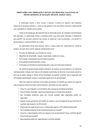 79
ORIENTAÇÕES PARA OBSERVAÇÃO E PRÁTICA DOS REGISTROS AVALIATIVOS NO
CENTRO MUNICIPAL DE EDUCAÇÃO INFANTIL CIDÁLIA VILELA
A observação atenta, o olhar curioso e sensível, a prática do registro, são elementos
essenciais no processo avaliativo, e estes só são possíveis com uma prática educativa comprometida
com a qualidade do trabalho que se realiza.
Todas as atividades que são desenvolvidas na instituição devem ser avaliadas constantemente
pelo educador, e a observação atenta e cuidadosa sobre o que está sendo realizado é fundamental
para garantir um processo avaliativo que alcance os objetivos a que se pretende, o de garantir a
aprendizagem e o desenvolvimento da criança.
As observações feitas pelo educador sobre a criança devem ser registradas em relatórios
mensais, nos quais deve constar algumas considerações sobre:
 Processo de adaptação e socialização da criança;
 Momentos de alimentação, repouso, higienização e saúde da criança;
 Participação e desempenho nas atividades propostas;
 Dificuldades apresentadas pela criança;
 Interesses e preferências manifestadas pela criança em diferentes momentos;
Os relatórios mensais devem sempre considerar os avanços, os novos saberes e as conquistas
realizadas pelas crianças, bem como as dificuldades encontradas no decorrer do processo educativo,
para que se pense, planeje e realize outras estratégias que possam contribuir para a superação das
dificuldades apresentadas, levando a construção significativa da aprendizagem.
Além dos registros avaliativos feitos pelos educadores, há também um caderno de registros
onde os agentes educativos fazem relatos semanais, abordando em seus registros:
 Como foi a participação e o envolvimento das crianças nas atividades propostas.
 Das atividades realizadas, especifique aquelas que as crianças mais gostaram.
 Das atividades propostas, quais não tiveram sucesso? Que adaptações podem ser
sugeridas?
 Alguma criança apresentou dificuldade em realizar o que foi proposto? De que forma ela foi
auxiliada esse momento de dificuldade?
 O que pode ser sugerido para que a criança possa superar a dificuldade apresentada?
 As atividades propostas foram desafiadoras para as crianças?
 Como foi o relacionamento entre as crianças e com as educadoras? Houve conflitos? Quais?
Como foram solucionados?
 Que propostas podem ser sugeridas para a próxima semana?
 