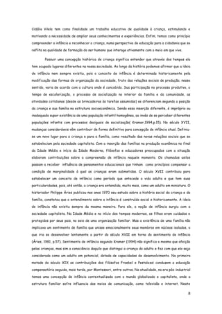 8
Cidália Vilela tem como finalidade um trabalho educativo de qualidade à criança, estimulando e
motivando a necessidade de ampliar seus conhecimentos e experiências. Enfim, temos como princípio
compreender a infância e reconhecer a criança, numa perspectiva de educação para a cidadania que se
reflita na qualidade de formação do ser humano que interage ativamente com o meio em que vive.
Possuir uma concepção histórica de criança significa entender que através dos tempos ela
tem ocupado lugares diferentes na nossa sociedade. Ao longo da história podemos afirmar que a ideia
de infância nem sempre existiu, pois o conceito de infância é determinado historicamente pela
modificação das formas de organização da sociedade, fruto das relações sociais de produção; nesse
sentido, varia de acordo com a cultura onde é concebido. Sua participação no processo produtivo, o
tempo de escolarização, o processo de socialização no interior da família e da comunidade, as
atividades cotidianas (desde as brincadeiras às tarefas assumidas) se diferenciam segundo a posição
da criança e sua família na estrutura socioeconômica. Sendo essa inserção diferente, é impróprio ou
inadequado supor existência de uma população infantil homogênea, ao invés de se perceber diferentes
populações infantis com processos desiguais de socialização( Kramer,1994,p.15). No século XVII,
mudanças consideráveis vêm contribuir de forma definitiva para concepção de infância atual. Definiu-
se um novo lugar para a criança e para a família, como resultado das novas relações sociais que se
estabeleciam pela sociedade capitalista. Com a inserção das famílias na produção econômica no final
da Idade Média e início da Idade Moderna, filósofos e educadores preocupados com a situação
elaboram contribuições sobre a compreensão de infância naquele momento. Os chamados asilos
passam a receber influência de pensamentos educacionais que tinham como princípios compensar a
condição de marginalidade à qual as crianças eram submetidas. O século XVII contribuiu para
estabelecer um conceito de infância como período que antecede a vida adulta e que tem suas
particularidades, pois, até então, a criança era entendida, muito mais, como um adulto em miniatura. O
historiador Philippe Àries publicou nos anos 1970 seu estudo sobre a história social da criança e da
família, constatou que o entendimento sobre a infância é construído social e historicamente. A ideia
de infância não existiu sempre da mesma maneira. Para ele, a noção de infância surgiu com a
sociedade capitalista. Na Idade Média e no início dos tempos modernos, os filhos eram cuidados e
protegidos por seus pais, no seio de uma organização familiar. Mas a existência de uma família não
implicava um sentimento de família que unisse emocionalmente seus membros em núcleos isolados, o
que iria se desenvolver lentamente a partir do século XVII em torno do sentimento de infância
(Àries, 1981, p.57). Sentimento de infância segundo Kramer (1994) não significa o mesmo que afeição
pelas crianças, mas sim a consciência daquilo que distingui a criança do adulto e faz com que ela seja
considerada como um adulto em potencial, dotada de capacidades de desenvolvimento. Na primeira
metade do século XIX as contribuições dos filósofos Froebel e Pestalozzi conduzem a educação
compensatória seguida, mais tarde, por Montessori, entre outros. Na atualidade, na era pós-industrial
temos uma concepção de infância contextualizada com o mundo globalizado e capitalista, onde a
estrutura familiar sofre influencia dos meios de comunicação, como televisão e internet. Neste
 