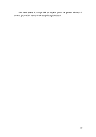 80
Todas essas formas de avaliação têm por objetivo garantir um processo educativo de
qualidade, que priorize o desenvolvimento e a aprendizagem da criança.
 