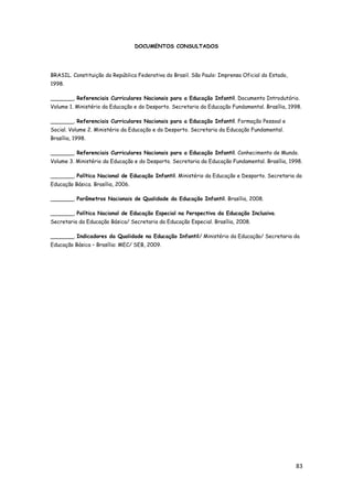 83
DOCUMENTOS CONSULTADOS
BRASIL. Constituição da República Federativa do Brasil. São Paulo: Imprensa Oficial do Estado,
1998.
_______. Referenciais Curriculares Nacionais para a Educação Infantil. Documento Introdutório.
Volume 1. Ministério da Educação e do Desporto. Secretaria da Educação Fundamental. Brasília, 1998.
_______. Referenciais Curriculares Nacionais para a Educação Infantil. Formação Pessoal e
Social. Volume 2. Ministério da Educação e do Desporto. Secretaria da Educação Fundamental.
Brasília, 1998.
_______. Referenciais Curriculares Nacionais para a Educação Infantil. Conhecimento de Mundo.
Volume 3. Ministério da Educação e do Desporto. Secretaria da Educação Fundamental. Brasília, 1998.
_______. Política Nacional de Educação Infantil. Ministério da Educação e Desporto. Secretaria da
Educação Básica. Brasília, 2006.
_______. Parâmetros Nacionais de Qualidade da Educação Infantil. Brasília, 2008.
_______. Política Nacional de Educação Especial na Perspectiva da Educação Inclusiva.
Secretaria da Educação Básica/ Secretaria da Educação Especial. Brasília, 2008.
_______. Indicadores da Qualidade na Educação Infantil/ Ministério da Educação/ Secretaria da
Educação Básica – Brasília: MEC/ SEB, 2009.
 