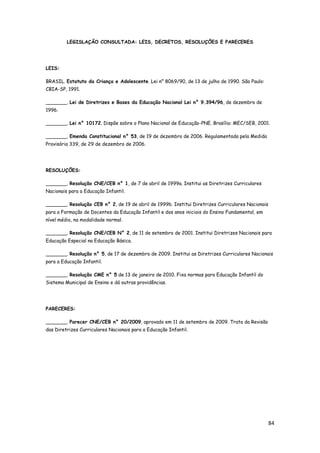 84
LEGISLAÇÃO CONSULTADA: LEIS, DECRETOS, RESOLUÇÕES E PARECERES
LEIS:
BRASIL. Estatuto da Criança e Adolescente. Lei n° 8069/90, de 13 de julho de 1990. São Paulo:
CBIA-SP, 1991.
_______. Lei de Diretrizes e Bases da Educação Nacional Lei n° 9.394/96, de dezembro de
1996.
_______. Lei n° 10172. Dispõe sobre o Plano Nacional de Educação-PNE. Brasília: MEC/SEB, 2001.
_______. Emenda Constitucional n° 53, de 19 de dezembro de 2006. Regulamentada pela Medida
Provisória 339, de 29 de dezembro de 2006.
RESOLUÇÕES:
_______. Resolução CNE/CEB n° 1, de 7 de abril de 1999a. Institui as Diretrizes Curriculares
Nacionais para a Educação Infantil.
_______. Resolução CEB n° 2, de 19 de abril de 1999b. Institui Diretrizes Curriculares Nacionais
para a Formação de Docentes da Educação Infantil e dos anos iniciais do Ensino Fundamental, em
nível médio, na modalidade normal.
_______. Resolução CNE/CEB N° 2, de 11 de setembro de 2001. Institui Diretrizes Nacionais para
Educação Especial na Educação Básica.
_______. Resolução n° 5, de 17 de dezembro de 2009. Institui as Diretrizes Curriculares Nacionais
para a Educação Infantil.
_______. Resolução CME n° 5 de 13 de janeiro de 2010. Fixa normas para Educação Infantil do
Sistema Municipal de Ensino e dá outras providências.
PARECERES:
_______. Parecer CNE/CEB n° 20/2009, aprovado em 11 de setembro de 2009. Trata da Revisão
das Diretrizes Curriculares Nacionais para a Educação Infantil.
 