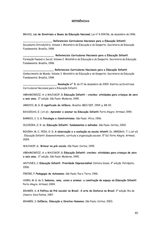 85
REFERÊNCIAS
BRASIL. Lei de Diretrizes e Bases da Educação Nacional. Lei n° 9.394/96, de dezembro de 1996.
___________________. Referenciais Curriculares Nacionais para a Educação Infantil.
Documento Introdutório. Volume 1. Ministério da Educação e do Desporto. Secretaria da Educação
Fundamental. Brasília, 1998.
____________________. Referenciais Curriculares Nacionais para a Educação Infantil.
Formação Pessoal e Social. Volume 2. Ministério da Educação e do Desporto. Secretaria da Educação
Fundamental. Brasília, 1998.
____________________. Referenciais Curriculares Nacionais para a Educação Infantil.
Conhecimento de Mundo. Volume 3. Ministério da Educação e do Desporto. Secretaria da Educação
Fundamental. Brasília, 1998.
______________________. Resolução n° 5, de 17 de dezembro de 2009. Institui as Diretrizes
Curriculares Nacionais para a Educação Infantil.
ABRAMOWICZ, A. e WAJSKOP, G. Educação Infantil – creches: atividades para crianças de zero
a seis anos. 2° edição. São Paulo: Moderna, 1995.
ARROYO, M. G. O significado da infância. Brasília: MEC/SEF, 1994. p. 88-92.
BASSEDAS, E. ( et al) . Aprender e ensinar na Educação Infantil. Porto Alegre: Artmed, 1999.
BARROS, C. S. G. Psicologia e Construtivismo. São Paulo: Ática, 1996.
OLIVEIRA, Z. R. de. Educação Infantil: fundamentos e métodos. São Paulo: Cortez, 2002.
ROVIRA, M. C.; PEIX, O. D. A observação e a avaliação na escola infantil. In. ARRIBAS, T. L (et al)
. Educação Infantil: Desenvolvimento, currículo e organização escolar. 5° Ed. Porto Alegre; Artmed,
2004.
WAJSKOP, G. Brincar na pré-escola. São Paulo: Cortez, 1995.
ABRAMOWICZ, A. e WAJSKOP, G. Educação Infantil: creches: atividades para crianças de zero
a seis anos. 2° edição. São Paulo: Moderna, 1995.
ANTUNES, C. Educação Infantil. Prioridade Imprescindível. Editora Vozes, 4° edição. Petrópolis,
2006.
FREIRE, P. Pedagogia da Autonomia. São Paulo; Paz e Terra, 1996.
HORN, M. G. de S. Sabores, sons, cores e aromas: a construção do espaço na Educação Infantil.
Porto Alegre. Artmed, 2004.
KRAMER, S. A Política do Pré-escolar no Brasil. A arte do Disfarce no Brasil. 3° edição. Rio de
Janeiro: Dois Pontos, 1987.
KRAMER, S. Infância, Educação e Direitos Humanos. São Paulo: Cortez, 2003.
 