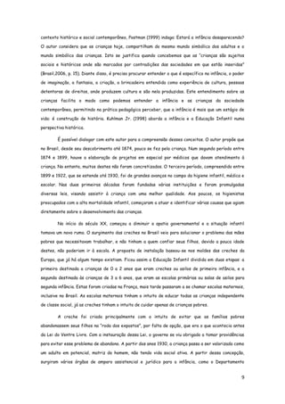 9
contexto histórico e social contemporâneo, Postman (1999) indaga: Estará a infância desaparecendo?
O autor considera que as crianças hoje, compartilham do mesmo mundo simbólico dos adultos e o
mundo simbólico das crianças. Isto se justifica quando concebemos que as “crianças são sujeitos
sociais e históricos onde são marcados por contradições das sociedades em que estão inseridas”
(Brasil,2006, p. 15). Diante disso, é preciso procurar entender o que é específico na infância, o poder
de imaginação, a fantasia, a criação, a brincadeira entendida como experiência de cultura, pessoas
detentoras de direitos, onde produzem cultura e são nela produzidas. Este entendimento sobre as
crianças facilita o modo como podemos entender a infância e as crianças da sociedade
contemporânea, permitindo na prática pedagógica perceber, que a infância é mais que um estágio de
vida: é construção de história. Kuhlman Jr. (1998) aborda a infância e a Educação Infantil numa
perspectiva histórica.
É possível dialogar com este autor para a compreensão desses conceitos. O autor propõe que
no Brasil, desde seu descobrimento até 1874, pouco se fez pela criança. Num segundo período entre
1874 e 1899, houve a elaboração de projetos em especial por médicos que davam atendimento à
criança. No entanto, muitos destes não foram concretizados. O terceiro período, compreendido entre
1899 e 1922, que se estende até 1930, foi de grandes avanços no campo da higiene infantil, médica e
escolar. Nas duas primeiras décadas foram fundadas várias instituições e foram promulgadas
diversas leis, visando assistir à criança com uma melhor qualidade. Aos poucos, os higienistas
preocupados com a alta mortalidade infantil, começaram a atuar e identificar várias causas que agiam
diretamente sobre o desenvolvimento das crianças.
No início do século XX, começou a diminuir a apatia governamental e a situação infantil
tomava um novo rumo. O surgimento das creches no Brasil veio para solucionar o problema das mães
pobres que necessitavam trabalhar, e não tinham a quem confiar seus filhos, devido a pouca idade
destes, não poderiam ir à escola. A proposta de instalação baseou-se nos moldes das creches da
Europa, que já há algum tempo existiam. Ficou assim a Educação Infantil dividida em duas etapas: a
primeira destinada a crianças de 0 a 2 anos que eram creches ou asilos de primeira infância, e a
segunda destinada às crianças de 3 a 6 anos, que eram as escolas primárias ou salas de asilos para
segunda infância. Estas foram criadas na França, mais tarde passaram a se chamar escolas maternais,
inclusive no Brasil. As escolas maternais tinham o intuito de educar todas as crianças independente
de classe social, já as creches tinham o intuito de cuidar apenas de crianças pobres.
A creche foi criada principalmente com o intuito de evitar que as famílias pobres
abandonassem seus filhos na “roda dos expostos”, por falta de opção, que era o que acontecia antes
da Lei do Ventre Livre. Com a instauração dessa Lei, o governo se viu obrigado a tomar providências
para evitar esse problema de abandono. A partir dos anos 1930, a criança passa a ser valorizada como
um adulto em potencial, matriz do homem, não tendo vida social ativa. A partir dessa concepção,
surgiram vários órgãos de amparo assistencial e jurídico para a infância, como o Departamento
 