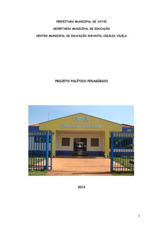 1
PREFEITURA MUNICIPAL DE JATAÍ
SECRETARIA MUNICIPAL DE EDUCAÇÃO
CENTRO MUNICIPAL DE EDUCAÇÃO INFANTIL CIDÁLIA VILELA
PROJETO POLÍTICO PEDAGÓGICO
2013
 