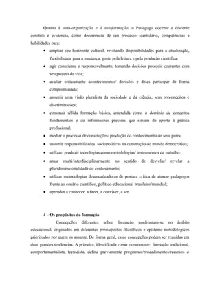 Quanto à auto-organização e à autoformação, o Pedagogo docente e discente
constrói e evidencia, como decorrência de seu processo identidário, competências e
habilidades para:
• ampliar seu horizonte cultural, revelando disponibilidades para a atualização,
flexibilidade para a mudança, gosto pela leitura e pela produção científica;
• agir consciente e responsavelmente, tomando decisões pessoais coerentes com
seu projeto de vida;
• avaliar criticamente acontecimentos/ decisões e deles participar de forma
compromissada;
• assumir uma visão pluralista da sociedade e da ciência, sem preconceitos e
discriminações;
• construir sólida formação básica, entendida como o domínio de conceitos
fundamentais e de informações precisas que sirvam de aporte à prática
profissional;
• mediar o processo de construções/ produção do conhecimento de seus pares;
• assumir responsabilidades sociopolíticas na construção do mundo democrático;
• utilizar/ produzir tecnologias como metodologias/ instrumentos de trabalho;
• atuar multi/interdisciplinarmente no sentido de desvelar/ revelar a
pluridimensionalidade do conhecimento;
• utilizar metodologias desencadeadoras de postura crítica de atores- pedagogos
frente ao cenário científico, político-educacional brasileiro/mundial;
• aprender a conhecer, a fazer, a conviver, a ser.
4 – Os propósitos da formação
Concepções diferentes sobre formação confrontam-se no âmbito
educacional, originados em diferentes pressupostos filosóficos e epistemo-metodológicos
priorizados por quem os assume. De forma geral, essas concepções podem ser reunidas em
duas grandes tendências. A primeira, identificada como estruturante: formação tradicional,
comportamentalista, tecnicista, define previamente programas/procedimentos/recursos a
 