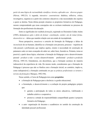 partir de uma lógica de racionalidade científica e técnica, aplicados aos diversos grupos
(Nóvoa, 1992:21). A segunda, interativo- construtivista: dialética, reflexiva, crítica,
investigativa, organiza-se a partir dos contextos educativos e das necessidades dos sujeitos
a quem se destina. Nesta última posição situamos os propósitos formativos do Pedagogo,
mesmo compreendendo que essas concepções não se excluem totalmente no processo de
formação dos profissionais da educação.
Entre os significados do vocábulo formação, registrado no Dicionário Caldas Aulete
(1985), destacam-se ação e efeito de formar: constituição, caráter, ato de tomar forma,
desenvolver-se – idéias que mantêm relação com um estado de incompletude.
Nessa perspectiva, associa-se o conceito de formação do Pedagogo a idéias de
inconclusão do ser humano, identifica-se a formação com percurso, processo – trajetória de
vida pessoal e profissional, que implica opções, remete à necessidade de construção de
patamares cada vez mais avançados de saber ser, saber fazer, fazendo-se. Portanto, torna-se
possível, a partir dessa lógica, relacionar a formação do Pedagogo com o desenvolvimento
pessoal – produzir a vida – e com o desenvolvimento profissional – produzir a profissão
(Nóvoa, 1995:15). Entendemos, em decorrência, que a formação acontece de maneira
indissociável da experiência de vida. Do mesmo modo, consideramos que a formação do
Pedagogo é processo que não se finaliza com a formação inicial; ao contrário, impõe-se,
como indispensável, a formação continuada em que as práticas profissionais se tornem o
terreno da formação ( Marques, 1992:194).
Nesse sentido, o Curso de Pedagogia tem como propósitos:
• a formação de Pedagogos para a docência e a gestão educacional;
• a formulação, o desenvolvimento e a avaliação de projeto pedagógico próprio
que:
• garanta a participação de todos os atores educativos, viabilizando o
trabalho coletivo e cooperativo;
• promova a atitude de responsabilidade compartilhada quanto à proposta
formativa do Pedagogo;
• a auto- organização de docentes e acadêmicos no sentido da construção da
identidade pessoal/ profissional;
 