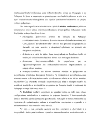 perplexidade/desafio/oportunidade para reflexões/decisões acerca da Pedagogia e do
Pedagogo, de forma a transcender ao posto/imposto, ampliando/fortalecendo a rede pela
ação coletiva/solidária/emancipatória dos sujeitos constitutivos/construtivos do projeto
político- pedagógico.
Para tanto, organiza-se a rede curricular a partir de núcleos temáticos que procuram
contemplar as opções teórico-conceituais indicadas no projeto político-pedagógico e estão
distribuídos ao longo da rede curricular:
• privilegiando pontos/focos centrais da formação do Pedagogo,
extraídos/decorrentes do universo de conhecimentos valorizados/assumidos pelo
Curso, reunidos por afinidades/inter- relações mais próximas aos propósitos da
formação em cada semestre e desvelados/explicitados no conjunto das
disciplinas acadêmicas;
• definindo-se a partir de idéias- força, transcendendo as disciplinas, tendo, no
entanto, no conhecimento específico dessas, suas abordagens fundantes;
• demarcando interesses/necessidades de grupos/turma que se
especificam/explicitam nos conhecimentos/conceitos impulsionadores do
próprio núcleo temático.
A definição/localização dos núcleos temáticos atendem as perspectivas de
especificidade e totalidade da proposta formativa. Na perspectiva de especificidade, cada
semestre assume reflexão/ação/intervenção prevalentes em relação a um núcleo temático;
na perspectiva de totalidade, acontece a intercomunicação entre os múltiplos núcleos no
sentido de ampliá-los e aprofundá-los no processo de formação inicial e continuada do
Pedagogo, ao longo de Curso ( anexo 2).
As disciplinas escolares constituem as unidades básicas da rede, suas células
configuradoras, mobilizadoras e produtoras do processo formativo. A intercomunicação
entre as diferentes células curriculares possibilitam a realização de fluxos permanentes de
construção de conhecimentos, valores e competências, assegurando a expansão e o
aprimoramento da rede curricular como um todo.
Por isso, a rede curricular apoia-se em dois princípios: a diversidade e a
integralidade. Assim, para fortalecer e expandir o processo formativo, a rede deve tender a
 