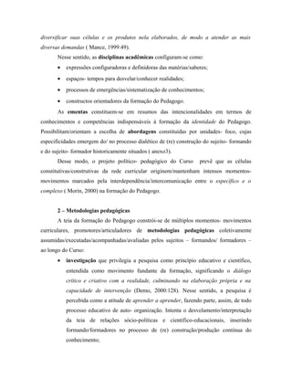 diversificar suas células e os produtos nela elaborados, de modo a atender as mais
diversas demandas ( Mance, 1999:49).
Nesse sentido, as disciplinas acadêmicas configuram-se como:
• expressões configuradoras e definidoras das matérias/saberes;
• espaços- tempos para desvelar/conhecer realidades;
• processos de emergências/sistematização de conhecimentos;
• constructos orientadores da formação do Pedagogo.
As ementas constituem-se em resumos das intencionalidades em termos de
conhecimentos e competências indispensáveis à formação da identidade do Pedagogo.
Possibilitam/orientam a escolha de abordagens constituídas por unidades- foco, cujas
especificidades emergem do/ no processo dialético de (re) construção do sujeito- formando
e do sujeito- formador historicamente situados ( anexo3).
Desse modo, o projeto político- pedagógico do Curso prevê que as células
constitutivas/construtivas da rede curricular originem/mantenham intensos momentos-
movimentos marcados pela interdependência/intercomunicação entre o específico e o
complexo ( Morin, 2000) na formação do Pedagogo.
2 – Metodologias pedagógicas
A teia da formação do Pedagogo constrói-se de múltiplos momentos- movimentos
curriculares, promotores/articuladores de metodologias pedagógicas coletivamente
assumidas/executadas/acompanhadas/avaliadas pelos sujeitos – formandos/ formadores –
ao longo do Curso:
• investigação que privilegia a pesquisa como princípio educativo e científico,
entendida como movimento fundante da formação, significando o diálogo
crítico e criativo com a realidade, culminando na elaboração própria e na
capacidade de intervenção (Demo, 2000:128). Nesse sentido, a pesquisa é
percebida como a atitude de aprender a aprender, fazendo parte, assim, de todo
processo educativo de auto- organização. Intenta o desvelamento/interpretação
da teia de relações sócio-políticas e científico-educacionais, inserindo
formando/formadores no processo de (re) construção/produção contínua do
conhecimento;
 