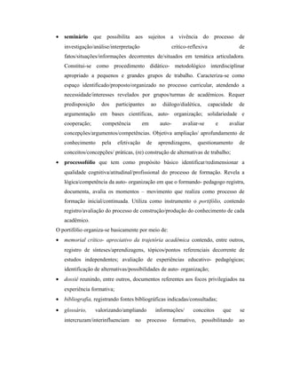 • seminário que possibilita aos sujeitos a vivência do processo de
investigação/análise/interpretação crítico-reflexiva de
fatos/situações/informações decorrentes de/situados em temática articuladora.
Constitui-se como procedimento didático- metodológico interdisciplinar
apropriado a pequenos e grandes grupos de trabalho. Caracteriza-se como
espaço identificado/proposto/organizado no processo curricular, atendendo a
necessidade/interesses revelados por grupos/turmas de acadêmicos. Requer
predisposição dos participantes ao diálogo/dialética, capacidade de
argumentação em bases científicas, auto- organização; solidariedade e
cooperação; competência em auto- avaliar-se e avaliar
concepções/argumentos/competências. Objetiva ampliação/ aprofundamento de
conhecimento pela efetivação de aprendizagens, questionamento de
conceitos/concepções/ práticas, (re) construção de alternativas de trabalho;
• processofólio que tem como propósito básico identificar/redimensionar a
qualidade cognitiva/atitudinal/profissional do processo de formação. Revela a
lógica/competência da auto- organização em que o formando- pedagogo registra,
documenta, avalia os momentos – movimento que realiza como processo de
formação inicial/continuada. Utiliza como instrumento o portifólio, contendo
registro/avaliação do processo de construção/produção do conhecimento de cada
acadêmico.
O portifólio organiza-se basicamente por meio de:
• memorial crítico- apreciativo da trajetória acadêmica contendo, entre outros,
registro de sínteses/aprendizagens, tópicos/pontos referenciais decorrente de
estudos independentes; avaliação de experiências educativo- pedagógicas;
identificação de alternativas/possibilidades de auto- organização;
• dossiê reunindo, entre outros, documentos referentes aos focos privilegiados na
experiência formativa;
• bibliografia, registrando fontes bibliográficas indicadas/consultadas;
• glossário, valorizando/ampliando informações/ conceitos que se
intercruzam/interinfluenciam no processo formativo, possibilitando ao
 