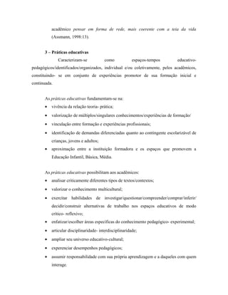 acadêmico pensar em forma de rede, mais coerente com a teia da vida
(Assmann, 1998:13).
3 – Práticas educativas
Caracterizam-se como espaços-tempos educativo-
pedagógicos/identificados/organizados, individual e/ou coletivamente, pelos acadêmicos,
constituindo- se em conjunto de experiências promotor de sua formação inicial e
continuada.
As práticas educativas fundamentam-se na:
• vivência da relação teoria- prática;
• valorização de múltiplos/singulares conhecimentos/experiências de formação/
• vinculação entre formação e experiências profissionais;
• identificação de demandas diferenciadas quanto ao contingente escolarizável de
crianças, jovens e adultos;
• aproximação entre a instituição formadora e os espaços que promovem a
Educação Infantil, Básica, Média.
As práticas educativas possibilitam aos acadêmicos:
• analisar criticamente diferentes tipos de textos/contextos;
• valorizar o conhecimento multicultural;
• exercitar habilidades de investigar/questionar/compreender/comprar/inferir/
decidir/construir alternativas de trabalho nos espaços educativos de modo
crítico- reflexivo;
• enfatizar/escolher áreas específicas do conhecimento pedagógico- experimental;
• articular disciplinaridade- interdisciplinaridade;
• ampliar seu universo educativo-cultural;
• experenciar desempenhos pedagógicos;
• assumir responsabilidade com sua própria aprendizagem e a daqueles com quem
interage.
 