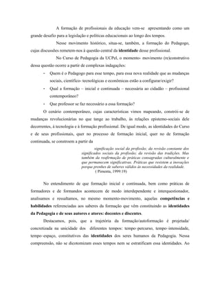 A formação de profissionais da educação vem-se apresentando como um
grande desafio para a legislação e políticas educacionais ao longo dos tempos.
Nesse movimento histórico, situa-se, também, a formação do Pedagogo,
cujas discussões remetem-nos à questão central da identidade desse profissional.
No Curso de Pedagogia da UCPel, o momento- movimento (re)construtivo
dessa questão ocorre a partir de complexas indagações:
- Quem é o Pedagogo para esse tempo, para essa nova realidade que as mudanças
sociais, científico- tecnológicas e econômicas estão a configurar/exigir?
- Qual a formação – inicial e continuada – necessária ao cidadão – profissional
contemporâneo?
- Que professor se faz necessário a essa formação?
O cenário contemporâneo, cujas características vimos mapeando, constrói-se de
mudanças revolucionárias no que tange ao trabalho, às relações epistemo-sociais dele
decorrentes, à tecnologia e à formação profissional. De igual modo, as identidades do Curso
e de seus profissionais, quer no processo de formação inicial, quer no de formação
continuada, se constroem a partir da
significação social da profissão; da revisão constante dos
significados sociais da profissão; da revisão das tradições. Mas
também da reafirmação de práticas consagradas culturalmente e
que permanecem significativas. Práticas que resistem a inovações
porque prenhes de saberes válidos às necessidades da realidade.
( Pimenta, 1999:19)
No entendimento de que formação inicial e continuada, bem como práticas de
formadores e de formandos acontecem de modo interdependente e interquestionador,
analisamos e ressaltamos, no mesmo momento-movimento, aquelas competências e
habilidades referenciadas aos saberes da formação que vêm constituindo as identidades
da Pedagogia e de seus autores e atores: docentes e discentes.
Destacamos, pois, que a trajetória da formação/autoformação é projetada/
concretizada na unicidade dos diferentes tempos: tempo–percurso, tempo–intensidade,
tempo–espaço, constitutivos das identidades dos seres humanos da Pedagogia. Nessa
compreensão, não se dicotomizam esses tempos nem se estratificam essa identidades. Ao
 