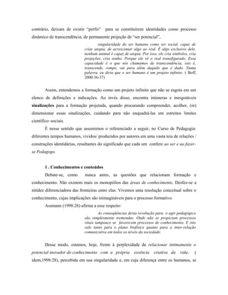 contrário, deixam de existir “perfis” para se constituírem identidades como processo
dinâmico de transcendência, de permanente projeção de “ser potencial”,
singularidade do ser humano como ser social, capaz de
criar utopia, de acrescentar algo ao real. É algo exclusivo dele,
nenhum animal é capaz de utopia. Por isso, ele cria símbolos, cria
projeções, cria sonho. Porque ele vê o real transfigurado. Essa
capacidade é o que nós chamamos de transcendência, isto é,
transcende, rompe, vai para além daquilo que é dado. Numa
palavra, eu diria que o ser humano é um projeto infinito. ( Boff,
2000:36-37)
Assim, entendemos a formação como um projeto infinito que não se esgota em um
elenco de definições e indicações. Ao invés disso, encontra inúmeras e inesgotáveis
sinalizações para a formação projetada, quando procurando compreender, acolher, (re)
dimensionar essas sinalizações, cuidando para não enquadrá-las em estreitos limites
científico–sociais.
É nesse sentido que assumimos o referenciado a seguir, no Curso de Pedagogia:
diferentes tempos humanos, vividos/ produzidos por autores em uma vasta teia de relações /
construções identidárias, resultantes do significado que cada um confere ao ser e ao fazer-
se Pedagogo.
1 . Conhecimentos e conteúdos
Debate-se, como nunca antes, as questões que relacionam formação e
conhecimento. Não existem mais os monopólios das áreas de conhecimento. Desfez-se a
nitidez diferenciadora das fronteiras entre elas. Vivemos uma resolução conceitual sobre o
conhecimento, cujas implicações são inimagináveis para o processo formativo.
Assmann (1998:26) afirma a esse respeito:
As conseqüências desta revolução para o agir pedagógico
são simplesmente tremendas. Onde não se propiciam processos
vitais tampouco se favorecem processos de conhecimento. E isto
vale tanto para o plano biofísico quanto para a inter-relação
comunicativa em todos os níveis da sociedade.
Desse modo, estamos, hoje, frente à perplexidade de relacionar intimamente o
potencial inovador do conhecimento com a própria essência criativa da vida. (
idem,1998:28), percebida em sua singularidade e, em cuja diferença entre os humanos, se
 