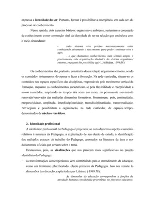 expressa a identidade do ser. Portanto, formar é possibilitar a emergência, em cada ser, do
processo de conhecimento.
Nesse sentido, dois aspectos básicos: organismo e ambiente, sustentam a concepção
de conhecimento como construção vital da identidade do ser na relação que estabelece com
o meio circundante:
- todo sistema vivo precisa necessariamente estar
conhecendo ativamente o seu entorno para poder continuar vivo e
agir;
- o que chamamos conhecimento, num sentido amplo, é
precisamente esta organização dinâmica do sistema organismo/
entorno, enquanto lhe possibilita agir(...) (ibidem, 1998:38)
Os conhecimentos são, portanto, construtos dessa relação organismo–entorno, sendo
os conteúdos instrumentos do pensar e fazer a formação. Na rede curricular, situam-se os
conteúdos nos espaços específicos das disciplinas, responsáveis pelo movimento vertical da
formação, enquanto os conhecimentos caracterizam-se pela flexibilidade e receptividade a
novos conteúdos, ampliando os tempos dos seres em curso, no permanente movimento
renovado/renovador das múltiplas dimensões formativas. Pressupoem, pois, continuidade,
progressividade, amplitude, interdisciplinaridade, transdisciplinaridade, transversalidade.
Privilegiam e possibilitam a organização, na rede curricular, de espaços–tempos
denominados de núcleos temáticos.
2 . Identidade profissional
A identidade profissional do Pedagogo é projetada, ao considerarmos aspetos essenciais
relativos à natureza da Pedagogia, à explicitação de seu objeto de estudo, à identificação
dos múltiplos espaços de trabalho do Pedagogo, apontados na literatura da área e nos
documentos oficiais que versam sobre o tema.
Destacamos, pois, as sinalizações que nos parecem mais significativas no projeto
identidário do Pedagogo:
- as transformações contemporâneas vêm contribuindo para o entendimento da educação
como um fenômeno plurifacetado, objeto primeiro da Pedagogia. Isso nos remete às
dimensões da educação, explicitadas por Libâneo ( 1999:78):
As dimensões da educação correspondem a funções da
atividade humana considerada prioritárias no processo educativo.
 