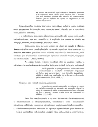 Os autores têm destacado especialmente as dimensões intelectual
( ou cognitiva ), social, afetiva, física, estética, ética. É evidente
que tais dimensões formam uma unidade no comportamento
humano , pois as respostas dos sujeitos são sempre totais, é o ser
inteiro que se educa.
Essas dimensões, conforme interesses e necessidades globais e locais, enfatizam
outras perspectivas da formação como: educação sexual, educação para a convivência
social, educação ambiental;
- a multiplicação dos espaços educacionais, entendidos não apenas como aqueles
institucionalizados, leva em conseqüência, à ampliação dos espaços de atuação do
Pedagogo, limitados, até pouco tempo, à educação formal.
Entendemos, pois, que esses espaços se situam em relação à educação
formal, entendida como aquela planejada, estruturada, organizada intencionalmente e a
educação não-formal que reúne aquelas atividades com caráter de intencionalidade, porém
com baixo grau de estruturação e sistematização, implicando certamente relações pedagógicas,
mas não formalizadas ( Libâneo, 1999:81).
No espaço formal, podemos considerar, além da educação escolar, as
iniciativas relacionadas à educação de adultos, à educação sindical, à educação profissional,
desde que nelas estejam presentes a intencionalidade,
a sistematicidade e condições previamente preparadas,
atributos, que caracterizam um trabalho pedagógico–
didático, ainda que realizadas fora do marco do escolar
propriamente dito (idem, 1999:81)
No espaço não – formal, situam-se, geralmente,
os movimentos sociais organizados na cidade e no campo,
os trabalhos comunitários, atividades de animação cultural, os
meios de comunicação social, os equipamentos urbanos culturais e
de lazer ( museus, cinemas, praças, áreas de recreação) etc.
(ibidem, 1999:81-82)
Essas duas modalidades não se excluem. Ao contrário, elas se entrecruzam,
se inrtercomunicam, se intercomplementam,, constituindo-se como iniciativas/atos
intencionais, viabilizados em processo orientados por propósitos explicitados/ assumidos.
- o movimento nacional de educadores e a legislação vigente indicam que a docência é a
base da identidade do profissional da educação. Nesse sentido, situa-se nosso Curso que
 