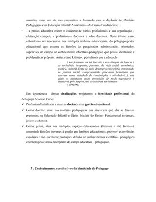 mantém, como um de seus propósitos, a formação para a docência de Matérias
Pedagógicas e na Educação Infantil/ Anos Iniciais do Ensino Fundamental;
- - a prática educativa requer o concurso de vários profissionais e sua organização /
efetivação compete a profissionais docentes e não- docentes. Neste último caso,
entendemos ser necessário, nos múltiplos âmbitos educacionais, do pedagogo-gestor
educacional que assume as funções de pesquisador, administrador, orientador,
supervisor do campo de conhecimento educativo-pedagógico que possui identidade e
problemáticas próprias. Assim como Libâneo, postulamos que a educação
é um fenômeno social inerente à constituição do homem e
da sociedade, integrante, portanto, da vida social, econômica,
política, cultural. Trata-se, pois, de um processo global entranhado
na prática social, compreendendo processos formativos que
ocorrem numa variedade de constituições e atividades(...), nas
quais os indivíduos estão envolvidos de modo necessário e
inevitável, pelo simples fato de existirem socialmente
( 1999:90).
Em decorrência dessas sinalizações, projetamos a identidade profissional do
Pedagogo de nosso Curso:
 Profissional habilitado a atuar na docência e na gestão educacional.
 Como docente, atua: nas matérias pedagógicas nos níveis em que elas se fizerem
presentes; na Educação Infantil e Séries Iniciais do Ensino Fundamental (crianças,
jovens e adultos).
 Como gestor, atua nos múltiplos espaços educacionais (formais e não formais),
assumindo funções inerentes à gestão em: âmbitos educacionais; projetos/ experiências
escolares e não–escolares; produção/ difusão de conhecimentos científico– pedagógico
e tecnológicos; áreas emergentes do campo educativo – pedagógico.
3 . Conhecimentos constitutivos da identidade do Pedagogo
 