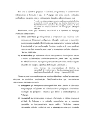 Para que a identidade projetada se constitua, categorizamos os conhecimentos
indispensáveis à formação / ação do Pedagogo, não como âmbito confinados/
confinadores, mas como espaços continuamente alargados/ redimensionados, onde
“ teoria e prática conjugam-se na formação de maneira indistinta,
inseparável a teoria das práticas que ilumina, inseparáveis as
habilidades técnico- operativas das concepções teóricas e da ética
no sentido dos interesses humanos em emancipação... (Marques,
1992:40).
Entendemos, assim, que a formação deva incluir e a identidade do Pedagogo
evidenciar conhecimentos:
a) crítico- contextuais que lhe permitam a compreensão das condições socio-
históricas que determinam/ configuram a educação, percebendo os momentos-
movimentos da sociedade, identificando suas características básicas e tendências
de continuidade e/ ou transformação. Envolve a exigência de compreensão do
contexto com base no qual e para o qual se desenvolve o trabalho educativo...
( Saviani, 1996:149);
b) hermenêuticos que incluem os saberes correspondentes às disciplinas em que
se recorta o conhecimento socialmente produzido ( idem, 1996: 149), oriundos
das diferentes ciências privilegiadas pelo currículo do Curso e construídos pelos
educandos em situações específicas de formação. Constituem-se
como inserção na concriatividades da história, na
capacidade de reinterpretar, à luz das atuais perspectivas, as
tradições sedimentadas da cultura... ( Marques, 1992:40).
Situam-se, aqui os conhecimentos que permitam identificar/ analisar/ compreender/
interpretar as condições/ manifestações filosófico-científicas que caracterizaram/
caracterizam o fenômeno educativo.
c) pedagógicos que abrangem os saberes produzidos pelas Ciências da Educação e
pela pedagogia, configurados nas teorias educativo- pedagógicas. Referem-se à
construção da perspectiva educativa que define a identidade/prática do
Pedagogo.
d) experenciais que compreendem os saberes relacionados às práticas próprias da
atividade do Pedagogo e às múltiplas competências que as compõem,
construídas na intercomunicação teoria- prática. Privilegiam processo
confrontador, dialético e dialógico, entre as ações experenciadas pelo formando-
 