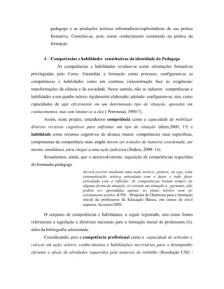 pedagogo e as produções teóricas informadoras/explícitadoras de sua prática
formativa. Constitui-se, pois, como conhecimento construído na prática da
formação.
4 – Competências e habilidades constitutivas da identidade do Pedagogo
As competências e habilidades revelam-se como orientações formativas
privilegiadas pelo Curso. Entendida a formação como processo, configuram-se as
competências e habilidades como em continua (re)construção face às exigências/
transformações da ciência e da sociedade. Nesse sentido, não se reduzem competências e
habilidades a um quadro teórico rigidamente elaborado/ adotado: configuram-se, sim, como
capacidades de agir eficazmente em um determinado tipo de situação, apoiadas em
conhecimentos, mas sem limitar-se a eles ( Perrenoud, 1999:7).
Assim, neste projeto, entendemos competência como a capacidade de mobilizar
diversos recursos cognitivos para enfrentar um tipo de situação (idem,2000: 15) e
habilidade como recursos cognitivos de alcance menor, competências mais específicas,
componentes da competência mais ampla devem ser tratados de maneira coordenada, até
mesmo simultânea, para chegar a uma ação judiciosa (ibidem, 2000: 16).
Ressaltamos, ainda, que o desenvolvimento /aquisição de competências requeridas
do formando-pedagogo
deverá ocorrer mediante uma ação teórico- prática, ou seja, toda
sistematização teórica articulada com o fazer e todo fazer
articulado com a reflexão. As competências tratam sempre de
alguma forma de atuação, só existem em situação e , portanto, não
podem ser aprendidas apenas no plano teórico nem no
estritamente prático (CNE – Proposta de Diretrizes para a formação
inicial de professores da Educação Básica, em cursos de nível
superior, fevereiro/2001.
O conjunto de competências e habilidades, a seguir registrado, tem como fontes
referenciais a legislação e diretrizes nacionais para a formação inicial de professores (1),
além da bibliografia selecionada.
Considerando, pois a competência profissional como a capacidade de articular e
colocar em ação valores, conhecimentos e habilidadses necessárias para o desempenho
eficiente e eficaz de atividades requeridas pela natureza do trabalho (Resolução CNE /
 