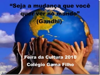 “ Seja a mudança que você quer ver no mundo” (Gandhi)   Feira da Cultura 2010 Colégio Gama Filho 