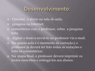     Orientar o aluno na sala de aula;
    pesquisa na Internet;
   comentários com o professor, sobre a pesquisa
    feita
    digitar o texto e enviá-lo ao professor via e-mail.
   Na quarta aula é o momento da correção.( o
    professor já deverá ter lido todas as redações e
    feito os comentários;
   Na etapa final, o professor deverá imprimir os
    textos reescritos e entregá-los aos alunos.
 