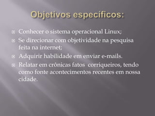    Conhecer o sistema operacional Linux;
   Se direcionar com objetividade na pesquisa
    feita na internet;
   Adquirir habilidade em enviar e-mails.
   Relatar em crônicas fatos corriqueiros, tendo
    como fonte acontecimentos recentes em nossa
    cidade.
 