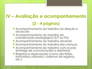 IV – Avaliação e acompanhamento (2 - 4 páginas) Acompanhamento do trabalho da direção e da escola Acompanhamento do trabalho da coordenação pedagógica (CP ou PA)  Acompanhamento do trabalho docente Acompanhamento do trabalho das crianças Acompanhamento do trabalho com os pais (entrega de comunicações e relatórios) Registros e observações (como são feitos; formulários utilizados; cadernos de registros, etc.) 