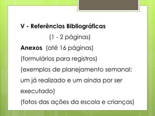 V - Referências Bibliográficas  (1 - 2 páginas) Anexos  (até 16 páginas) (formulários para registros) (exemplos de planejamento semanal: um já realizado e um ainda por ser executado) (fotos das ações da escola e crianças) 