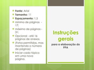 Fonte:  Arial  Tamanho : 11 Espaçamento:  1,5 mínimo de páginas  - 17; máximo de páginas - 31; Opcional - até 16 páginas de anexos.  (Fotos permitidas, mas mantendo o número de páginas) Iniciar cada tópico  em uma nova página. Instruções gerais para a elaboração do PPA 