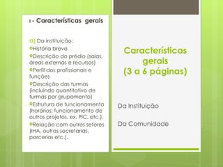 I  - Características  gerais a )  Da instituição: História breve Descrição do prédio (salas, áreas externas e recursos) Perfil dos profissionais e funções Descrição das turmas (incluindo quantitativo de turmas por grupamento) Estrutura de funcionamento (horários; funcionamento de outros projetos, ex. PIC, etc.). Relação com outros setores (IHA, outras secretarias, parcerias etc.). Características gerais (3 a 6 páginas) Da Instituição Da Comunidade 