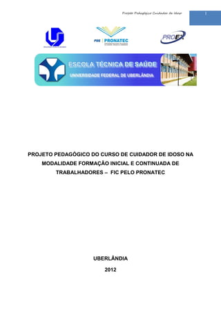 Projeto Pedagógico Cuidador de Idoso

PROJETO PEDAGÓGICO DO CURSO DE CUIDADOR DE IDOSO NA
MODALIDADE FORMAÇÃO INICIAL E CONTINUADA DE
TRABALHADORES – FIC PELO PRONATEC

UBERLÂNDIA
2012

1

 