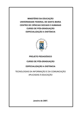 MINISTÉRIO DA EDUCAÇÃO
   UNIVERSIDADE FEDERAL DE SANTA MARIA
   CENTRO DE CIÊNCIAS SOCIAIS E HUMANAS
         CURSO DE PÓS-GRADUAÇÃO
        ESPECIALIZAÇÃO A DISTÂNCIA




           PROJETO PEDAGÓGICO

         CURSO DE PÓS-GRADUAÇÃO

        ESPECIALIZAÇÃO A DISTÂNCIA

TECNOLOGIAS DA INFORMAÇÃO E DA COMUNICAÇÃO
           APLICADAS À EDUCAÇÃO




              Janeiro de 2007.
 
