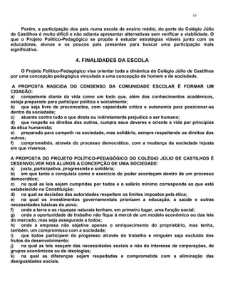 10


     Porém, a participação dos pais numa escola de ensino médio, do porte do Colégio Júlio
de Castilhos é muito difícil e não adianta apresentar alternativas sem verificar a viabilidade. O
que o Projeto Político-Pedagógico se propõe é estudar estratégias viáveis junto com os
educadores, alunos e os poucos pais presentes para buscar uma participação mais
significativa.

                               4. FINALIDADES DA ESCOLA

     O Projeto Político-Pedagógico visa orientar toda a dinâmica do Colégio Júlio de Castilhos
por uma concepção pedagógica vinculada a uma concepção de homem e de sociedade.

 A PROPOSTA NASCIDA DO CONSENSO DA COMUNIDADE ESCOLAR É FORMAR UM
CIDADÃO:
a) competente diante da vida como um todo que, além dos conhecimentos acadêmicos,
esteja preparado para participar política e socialmente;
b) que seja livre de preconceitos, com capacidade crítica e autonomia para posicionar-se
dentro da sociedade;
c) atuante contra tudo o que direta ou indiretamente prejudica o ser humano;
d) que respeite os direitos dos outros, cumpra seus deveres e oriente a vida por princípios
da ética humanista;
e) preparado para competir na sociedade, mas solidário, sempre respeitando os direitos dos
outros;
f)   comprometido, através do processo democrático, com a mudança da sociedade injusta
em que vivemos.

A PROPOSTA DO PROJETO POLÍTICO-PEDAGÓGICO DO COLÉGIO JÚLIO DE CASTILHOS É
DESENVOLVER NOS ALUNOS A CONCEPÇÃO DE UMA SOCIEDADE:
a) justa, participativa, progressista e solidária;
b) em que tanto a conquista como o exercício do poder aconteçam dentro de um processo
democrático;
c) na qual as leis sejam cumpridas por todos e o salário mínimo corresponda ao que está
estabelecido na Constituição;
d) na qual as decisões das autoridades respeitem os limites impostos pela ética;
e) na qual os investimentos governamentais priorizem a educação, a saúde e outras
necessidades básicas do povo;
f)   onde a terra e as riquezas naturais tenham, em primeiro lugar, uma função social;
g) onde a oportunidade de trabalho não fique à mercê de um modelo econômico ou das leis
do mercado, mas seja assegurada a todos;
h) onde a empresa não objetive apenas o enriquecimento do proprietário, mas tenha,
também, um compromisso com a sociedade;
i)   que todos participem do progresso através do trabalho e ninguém seja excluído dos
frutos do desenvolvimento;
j)   na qual as leis nasçam das necessidades sociais e não do interesse de corporações, de
grupos econômicos ou de ideologias;
k) na qual as diferenças sejam respeitadas e comprometida com a eliminação das
desigualdades sociais.
 