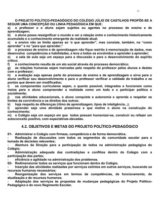 11


      O PROJETO POLÍTICO-PEDAGÓGICO DO COLÉGIO JÚLIO DE CASTILHOS PROPÕE-SE A
SEGUIR UMA CONCEPÇÃO OU LINHA PEDAGÓGICA EM QUE:
a) o professor e o aluno sejam sujeitos ou agentes no processo de ensino e de
aprendizagem;
b) o aluno possa ressignificar o mundo e ver a relação entre o conhecimento historicamente
acumulado e o conhecimento emergente da realidade atual;
c) o ensino não se limita apenas ao „o que aprender”, mas consiste, também, no “como
aprender” e no “para que aprender;”
d) o processo de ensino e de aprendizagem não fique restrito à memorização de dados, mas
desenvolva competências e habilidades, e leve a todos os envolvidos a aprender a aprender;
e)     a sala de aula seja um espaço para a discussão e para o desenvolvimento do espírito
crítico;
f)    o conhecimento resulta de um ato social através do processo democrático;
g) as relações humanas sejam marcadas pelo respeito do professor pelos alunos e destes
com o professor;
h) a avaliação seja apenas parte do processo de ensino e de aprendizagem e sirva para o
aluno verificar seu desenvolvimento e para o professor verificar a validade do trabalho e os
pontos que devem ser modificados;
i)    os componentes curriculares sejam, o quanto possível, integrados e funcionem como
meios para o aluno compreender a realidade como um todo e a participar política e
socialmente;
j)    nas atividades educacionais, o aluno conquiste a autonomia e aprenda a respeitar os
limites da convivência e os direitos dos outros;
k) haja respeito às diferenças (ritmo de aprendizagem, tipos de inteligência...);
l)    aprender seja uma atividade prazeirosa e que motive o aluno na construção do
conhecimento;
m) o Colégio seja um espaço em que todos possam humanizar-se, construir ou refazer um
autoconceito positivo, com expectativas elevadas.

        4.2. OBJETIVOS E METAS DO PROJETO POLÍTICO-PEDAGÓGICO
01- Administrar o Colégio com firmeza, competência e de forma democrática.
-    Realização de discussões com todos os segmentos da comunidade escolar para a
tomada de decisões relevantes;
-    Abertura da Direção para a participação de todos na administração pedagógica do
Colégio;
-    Administração adequada das contradições e conflitos dentro do Colégio com a
participação das partes;
-    eficiência e agilidade na administração dos problemas.
02- Redimensionar todos os serviços que funcionam dentro do Colégio.
-    Inserção das atividades realizadas por serviços extintos em outros serviços, buscando os
recursos humanos necessários;
-    Reorganização dos serviços em termos de competências, de funcionamento, de
atualização e de recursos humanos;
-    Adaptação dos serviços às propostas de mudanças pedagógicas do Projeto Político-
Pedagógico e do novo Regimento Escolar.
 