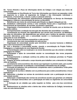 12


03- Tornar eficiente o fluxo de informações dentro do Colégio e em relação aos meios de
comunicação.
-     Centralização na Vice-Direção de Turno das informações que devem ser passadas a todo
um segmento ou a todos os segmentos do Colégio e das informações individuais a
professores, a funcionários, a alunos, a pais e a pessoas externas.
-     Centralização das informações especificamente pedagógicas no Serviço de Orientação
Pedagógica e relativas à documentação de alunos na Secretaria.
-     Atendimento aos meios de comunicação pela Direção ou alguém delegado por ela.
04- Estabelecer coletivamente normas e criar condições físicas para a organização e bom
funcionamento de assembléias, de reuniões, de estudos e pesquisas.
-     Organização e funcionamento de assembléias e reuniões de acordo com as técnicas da
discussão coletiva.
-     Acompanhamento e avaliação da execução das decisões das assembléias e reuniões.
-     Levantamento da situação das dependências que servem para encontros, da Biblioteca,
das salas de informática, das dependências que servem para a prática de esportes e outras,
buscando alternativas junto com a comunidade escolar e a mantenedora para torná-las
adequadas às suas atividades.
05- Buscar os recursos humanos necessários a cada serviço.
-     Levantamento das reais necessidades de cada serviço.
-     Organização da comunidade escolar para reivindicar os recursos humanos e didáticos
para o bom funcionamento do Colégio.
06- Unir e dinamizar a comunidade escolar, visando a concretização do Projeto Político-
Pedagógico e a implantação do novo Regimento Escolar.
-     Conscientização sobre as mudanças e os novos documentos que vão orientar a atividade
pedagógica do Colégio;
-     Participação e apoio da comunidade escolar na concretização das novas propostas
pedagógicas.
-     Acompanhamento e avaliação contínua da prática das mudanças previstas no Projeto
Político-Pedagógico.
07- Preparar de forma continuada o corpo docente para trabalhar com a demanda do Colégio
Júlio de Castilhos
-     Levantamento sócio-econômico dos alunos que ingressam na primeira série, para auxiliar
o professor a compreender os problemas e necessidades enfrentadas fora do Colégio.
-     Promoção de palestras com profissionais competentes sobre a problemática vivida pelos
adolescentes de nossa época.
-     Realização de reuniões e debates com os professores para avaliar procedimentos e trocar
experiências.
08- Reformular e atualizar as normas de convivência escolar com a participação de toda a
comunidade escolar.
-     Elaboração e implantação das normas de convivência escolar que garantam um ambiente
propício à educação democrática com a participação de todos os segmentos da comunidade
escolar.
-     A formação de um cidadão que saiba respeitar os limites para uma boa convivência
social.
09- Redimensionar as relações entre e dentro das várias instâncias do Colégio, tornando-as
cada vez mais democráticas.
 