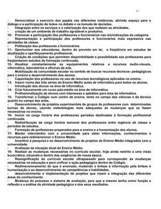 13


-     Democratizar o exercício dos papéis nas diferentes instâncias, abrindo espaço para o
diálogo e a participação de todos no debate e na tomada de decisões.
-     Integração entre os serviços e a valorização dos que realizam as atividades.
-     criação de um ambiente de trabalho agradável e produtivo.
10- Promover a participação dos professores e funcionários nas reivindicações da categoria.
-     Representação e participação dos professores e funcionários mais expressiva nas
atividades de classe.
-     Politização dos professores e funcionários.
11- Oportunizar aos educadores, dentro do previsto em lei, a freqüência em estudos de
atualização e aperfeiçoamento profissional.
-     Criação de condições que permitam disponibilidade e possibilidade aos professores para
freqüentarem estudos de formação continuada.
12- Atualizar constantemente os equipamentos relativos a recursos áudio-visuais,
informática, laboratórios e oficinas de arte,
-     Mobilização da comunidade escolar no sentido de buscar recursos técnicos- pedagógicos
para o ensino e desenvolvimento dos alunos.
-     Capacitação dos professores no uso de recursos tecnológicos aplicados no ensino.
13- Inserir numa das três séries do Ensino Médio aulas de informática para todos os alunos.
-     Introdução dos alunos na área de informática.
14- Criar futuramente um curso pós-médio na área de informática.
-     Profissionalização de alunos com interesses e aptidões para área de informática.
15- Transformar o Colégio num centro de ensino, tanto no campo das ciências e da técnica
quanto no campo das artes.
-     Desenvolvimento de projetos experimentais de grupos de professores com determinadas
turmas de alunos, usando metodologias mais adequadas às mudanças que se fazem
necessárias no ensino.
16- Incluir na carga horária dos professores períodos destinados à formação profissional
continuada.
-     Redistribuição da carga horária semanal dos professores entre regência de classe e
períodos de estudos.
-     Formação de professores preparados para o ensino e a humanização dos alunos.
17- Manter intercâmbio com a universidade para obter informações, conhecimentos e
recursos para redimensionar o Ensino Médio.
-     Incentivo à pesquisa e ao desenvolvimento de projetos de Ensino Médio integrados com a
universidade.
-     Avaliação da situação atual do Ensino Médio.
18- Realizar as mudanças necessárias no currículo escolar, hoje ainda restrito a uma visão
burocrática, situando-o dentro das exigências de nossa época.
-     Ressignificação do currículo escolar ultrapassado para corresponder às mudanças
necessárias na educação e para unificar a ação pedagógica dentro do Colégio.
-     Redimensionamento do que é ensinado, mudando a ênfase à informação pela ênfase à
humanização e ao desenvolvimento de competências e habilidades.
-     desenvolvimento e implementação de projetos que visem a integração das diferentes
áreas do conhecimento.
-     Mudança do processo e sistema de avaliação, para que o mesmo tenha como função a
reflexão e a análise da atividade pedagógica e dos seus resultados.
 