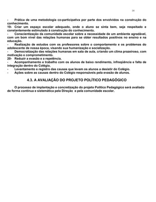 14


-    Prática de uma metodologia co-participativa por parte dos envolvidos na construção do
conhecimento.
19- Criar um espaço escolar adequado, onde o aluno se sinta bem, seja respeitado e
constantemente estimulado à construção do conhecimento.
-    Conscientização da comunidade escolar sobre a necessidade de um ambiente agradável,
com um bom nível das relações humanas para se obter resultados positivos no ensino e na
educação.
-    Realização de estudos com os professores sobre o comportamento e os problemas do
adolescente de nossa época, visando sua humanização e socialização.
-    Democratização das relações humanas em sala de aula, criando um clima prazeiroso, com
motivação e comprometimento.
20- Reduzir a evasão e a repetência.
-    Acompanhamento e trabalho com os alunos de baixo rendimento, infreqüência e falta de
integração dentro do Colégio.
-    Levantamento e registro das causas que levam os alunos a desistir do Colégio.
-    Ações sobre as causas dentro do Colégio responsáveis pela evasão de alunos.

             4.3. A AVALIAÇÃO DO PROJETO POLÍTICO PEDAGÓGICO
     O processo de implantação e concretização do projeto Político Pedagógico será avaliado
de forma contínua e sistemática pela Direção e pela comunidade escolar.
 